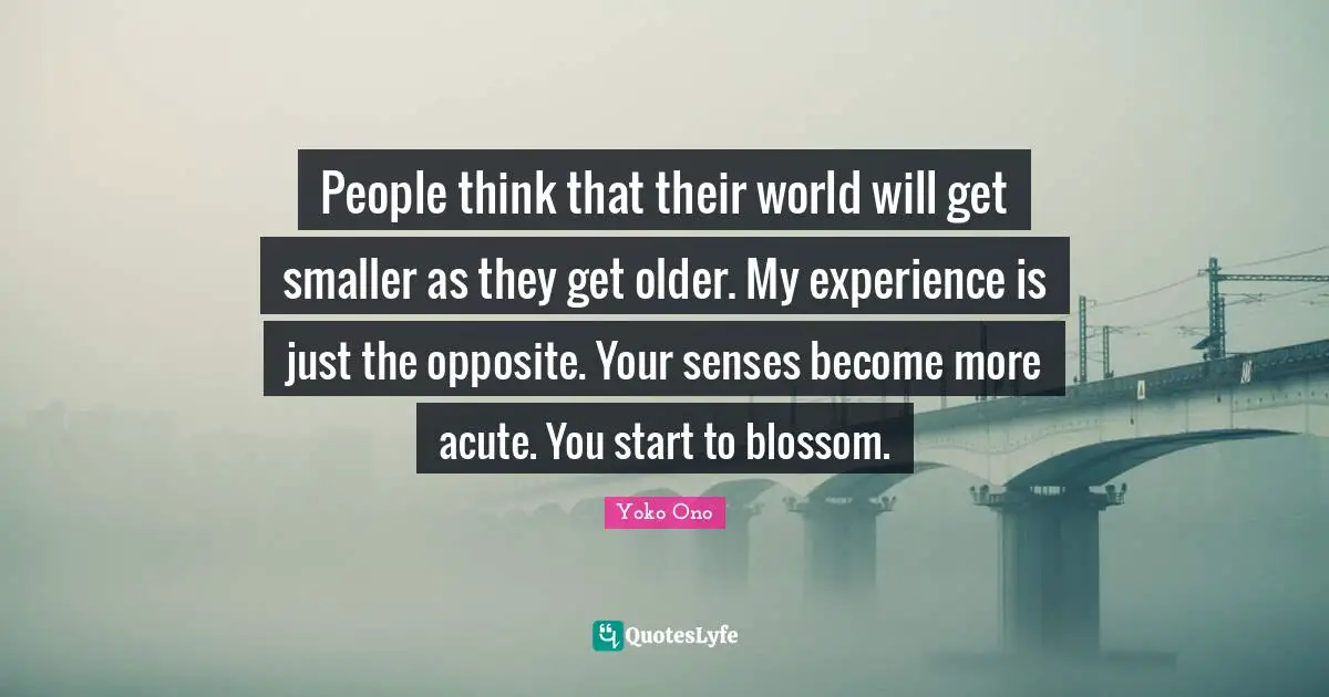 People think that their world will get smaller as they get older. My experience is just the opposite. Your senses become more acute. You start to blossom.