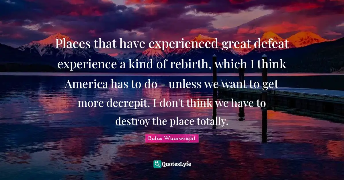 Rufus Wainwright Quotes: "Places that have experienced great defeat experience a kind of rebirth, which I think America has to do - unless we want to get more decrepit. I don't think we have to destroy the place totally."