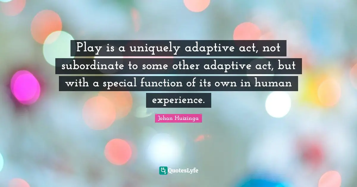 Play is a uniquely adaptive act, not subordinate to some other adaptive act, but with a special function of its own in human experience.
