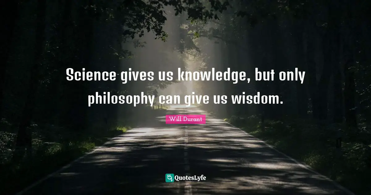 Science gives us knowledge, but only philosophy can give us wisdom.