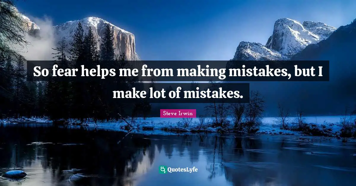 So fear helps me from making mistakes, but I make lot of mistakes.