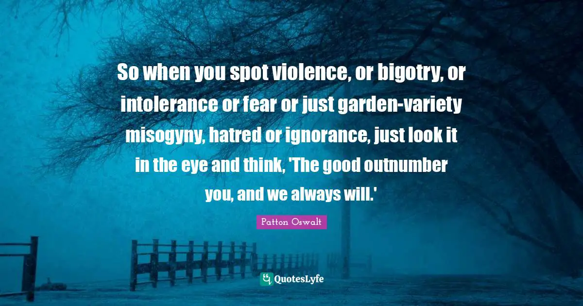 So when you spot violence, or bigotry, or intolerance or fear or just garden-variety misogyny, hatred or ignorance, just look it in the eye and think, 'The good outnumber you, and we always will.'