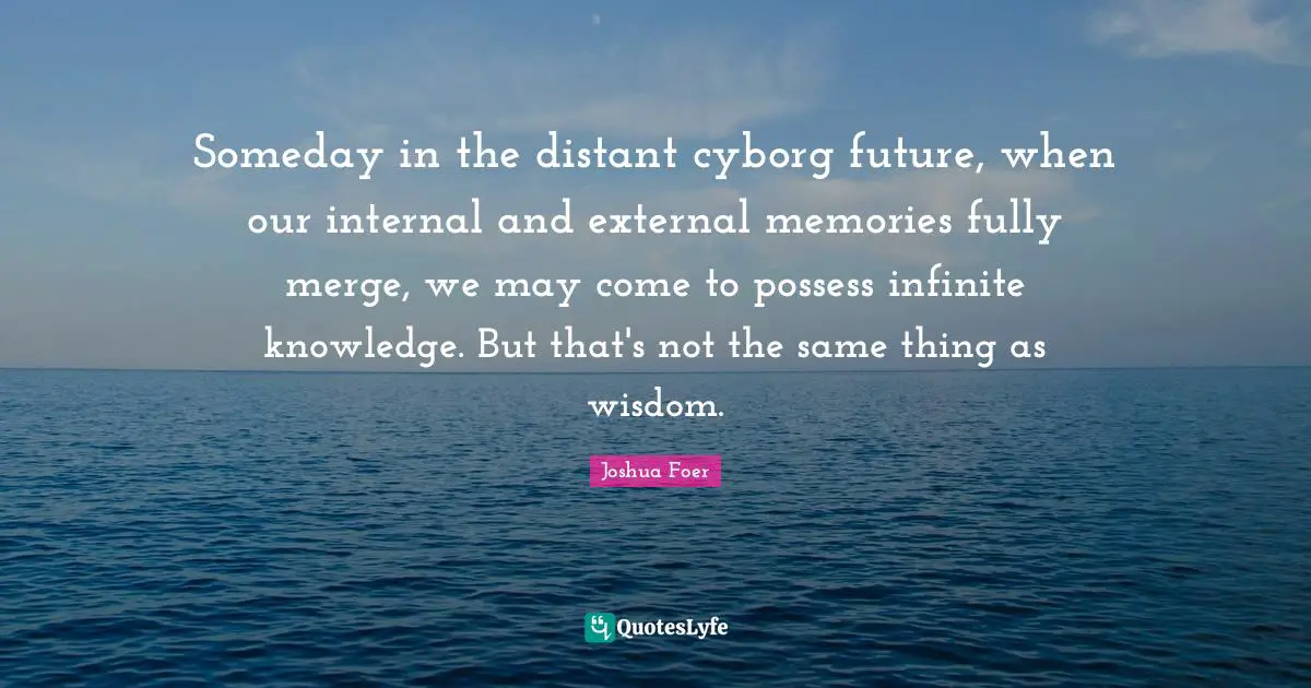 Someday in the distant cyborg future, when our internal and external memories fully merge, we may come to possess infinite knowledge. But that's not the same thing as wisdom.