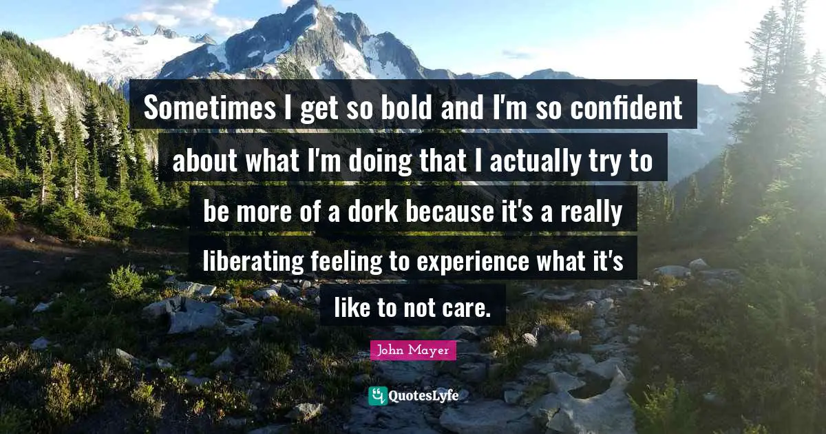 John Mayer Quotes: Sometimes I get so bold and I'm so confident about what I'm doing that I actually try to be more of a dork because it's a really liberating feeling to experience what it's like to not care.