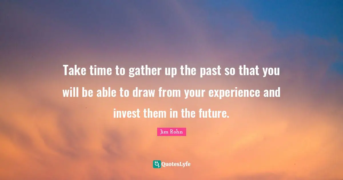 Jim Rohn Quotes: Take time to gather up the past so that you will be able to draw from your experience and invest them in the future.