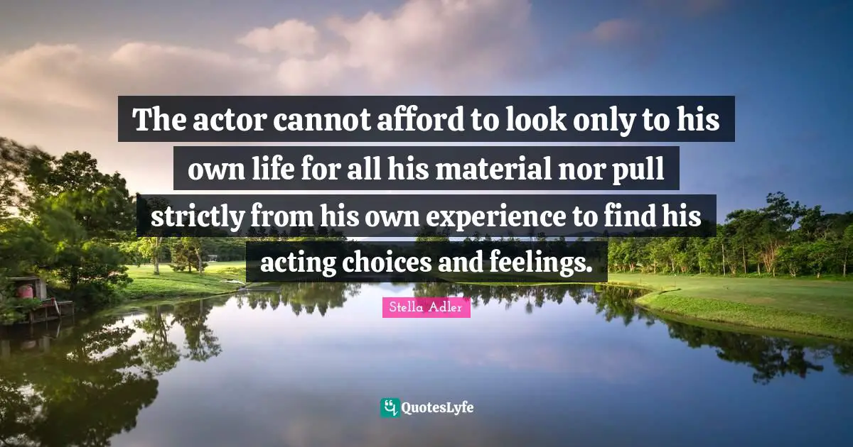 The actor cannot afford to look only to his own life for all his material nor pull strictly from his own experience to find his acting choices and feelings.