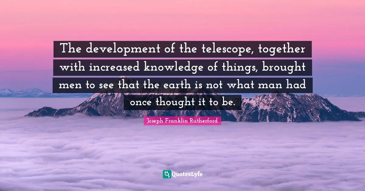 The development of the telescope, together with increased knowledge of things, brought men to see that the earth is not what man had once thought it to be.