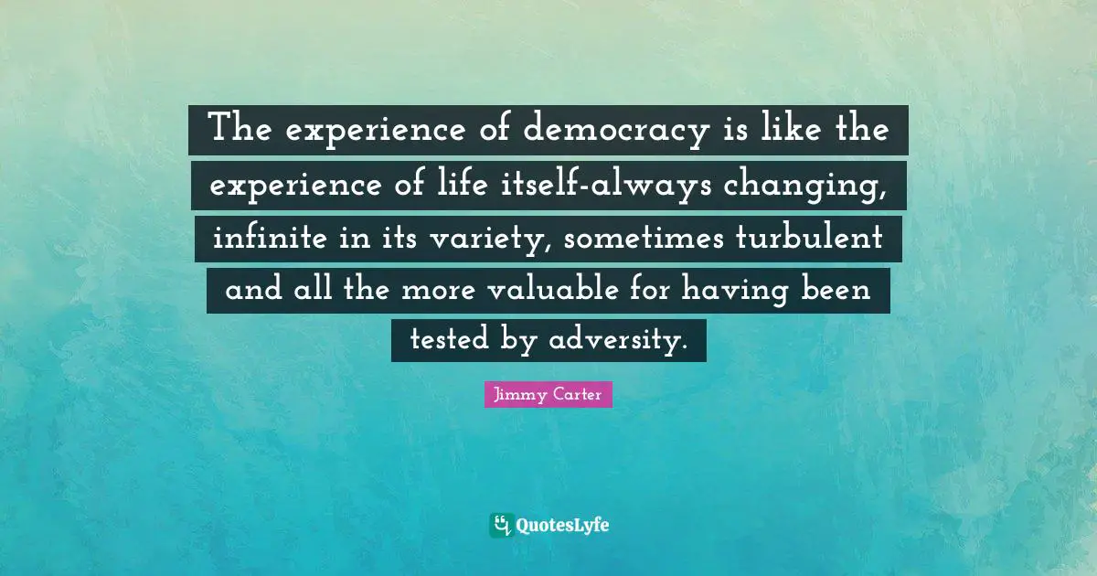 The experience of democracy is like the experience of life itself-always changing, infinite in its variety, sometimes turbulent and all the more valuable for having been tested by adversity.
