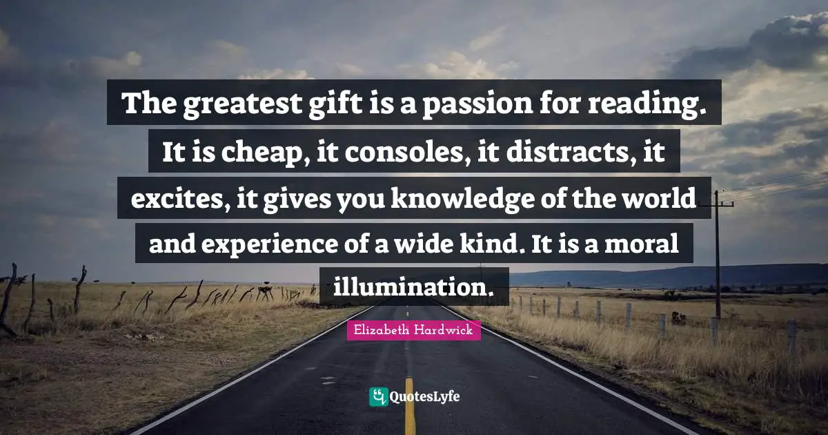 The greatest gift is a passion for reading. It is cheap, it consoles, it distracts, it excites, it gives you knowledge of the world and experience of a wide kind. It is a moral illumination.