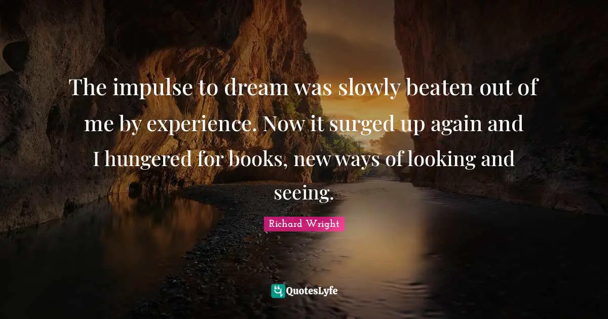 Richard Wright Quotes: "The impulse to dream was slowly beaten out of me by experience. Now it surged up again and I hungered for books, new ways of looking and seeing."