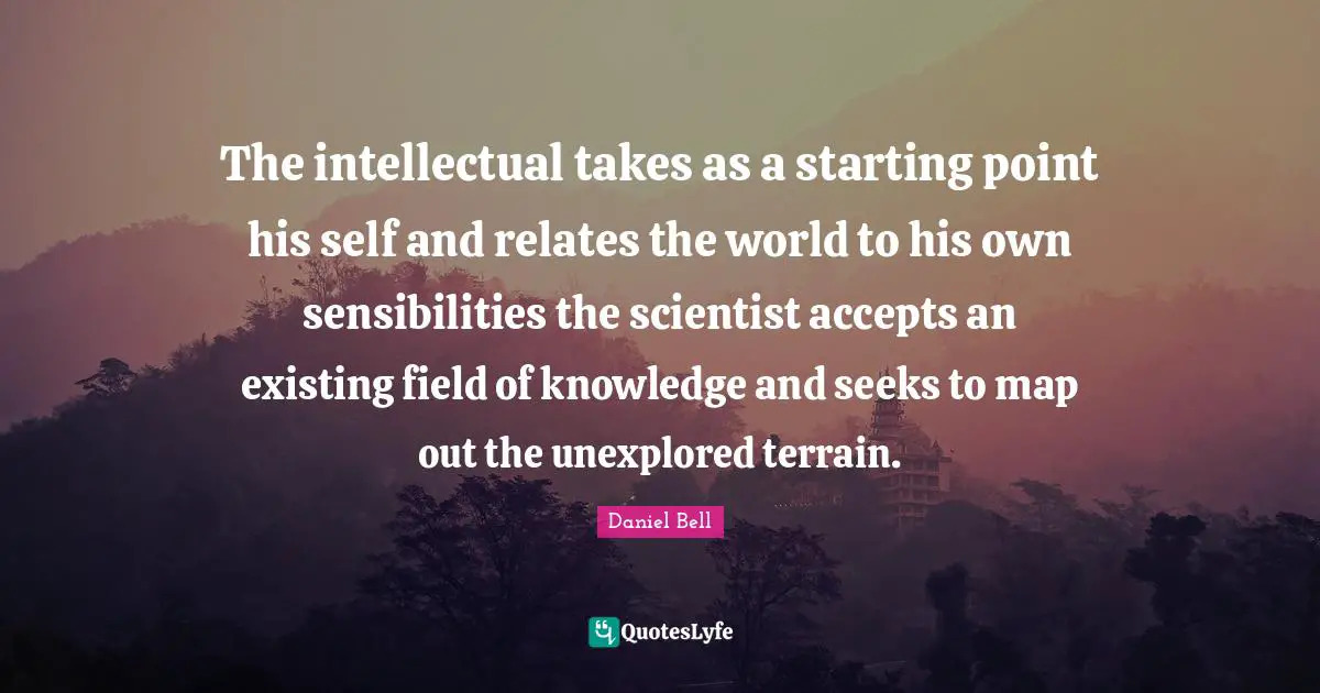 Daniel Bell Quotes: "The intellectual takes as a starting point his self and relates the world to his own sensibilities the scientist accepts an existing field of knowledge and seeks to map out the unexplored terrain."