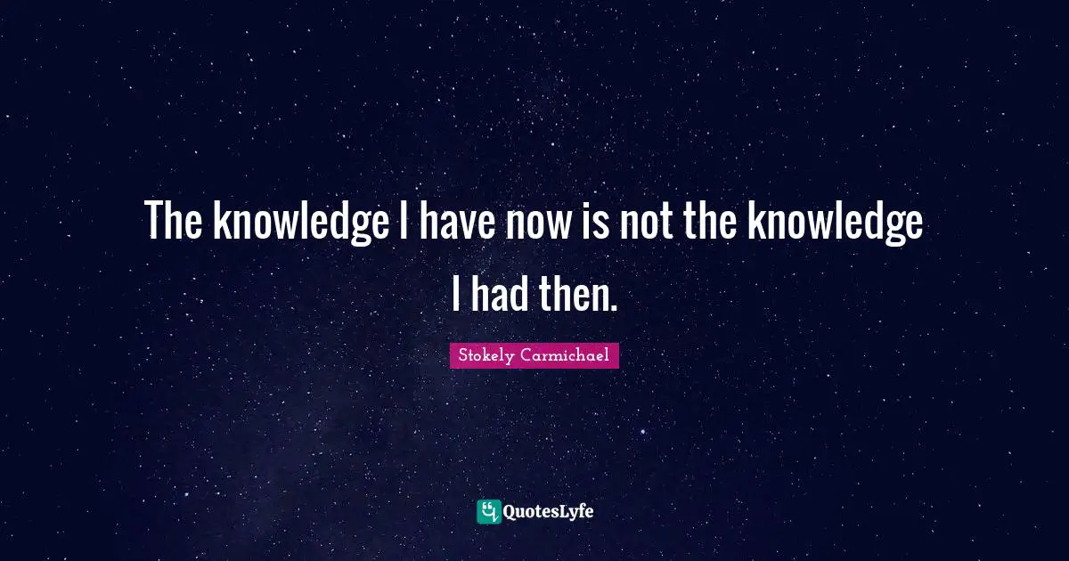 The knowledge I have now is not the knowledge I had then.