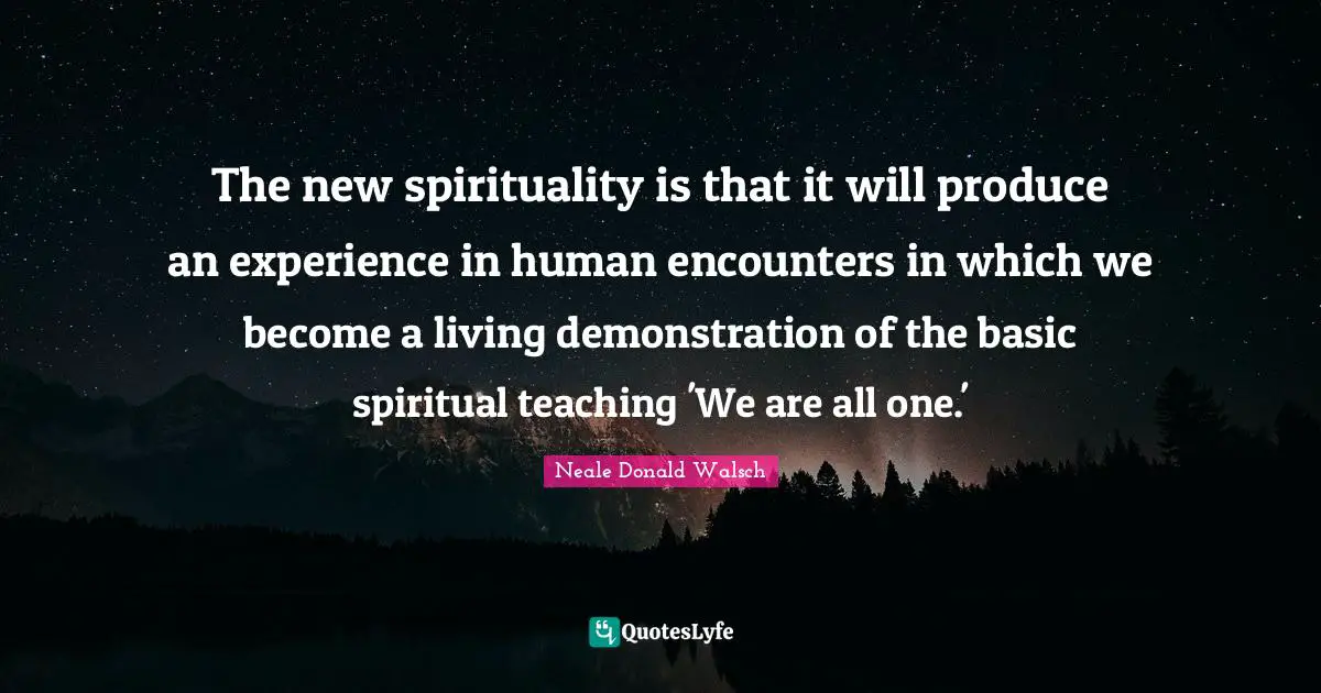 The new spirituality is that it will produce an experience in human encounters in which we become a living demonstration of the basic spiritual teaching 'We are all one.'