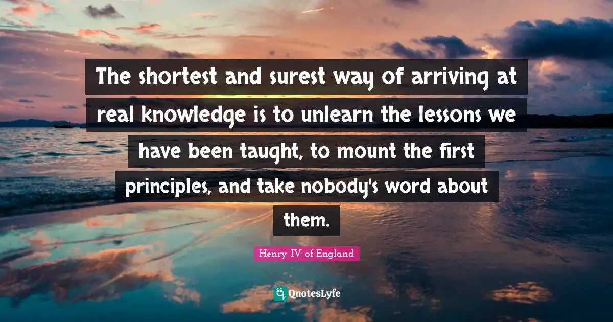 The shortest and surest way of arriving at real knowledge is to unlearn the lessons we have been taught, to mount the first principles, and take nobody's word about them.