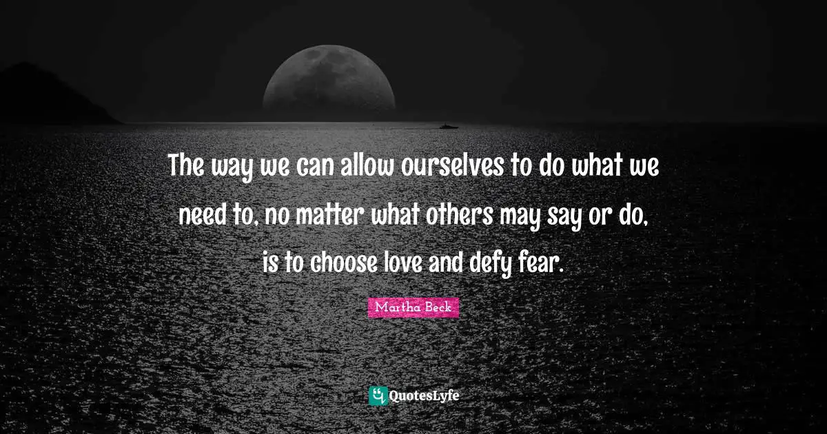 The way we can allow ourselves to do what we need to, no matter what others may say or do, is to choose love and defy fear.