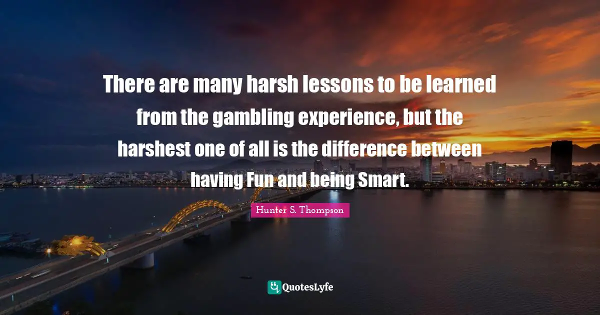 There are many harsh lessons to be learned from the gambling experience, but the harshest one of all is the difference between having Fun and being Smart.