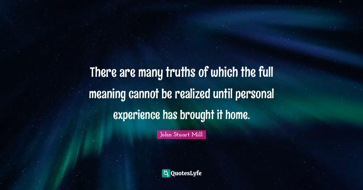 There are many truths of which the full meaning cannot be realized until personal experience has brought it home.