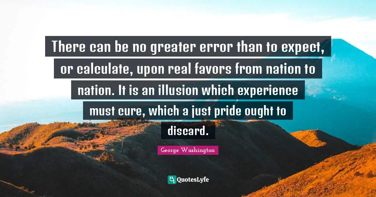 George Washington Quotes: There can be no greater error than to expect, or calculate, upon real favors from nation to nation. It is an illusion which experience must cure, which a just pride ought to discard.