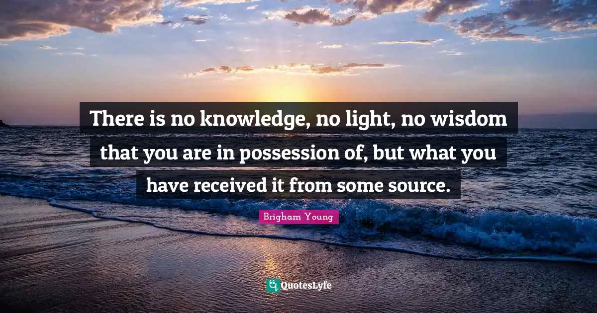 There is no knowledge, no light, no wisdom that you are in possession of, but what you have received it from some source.