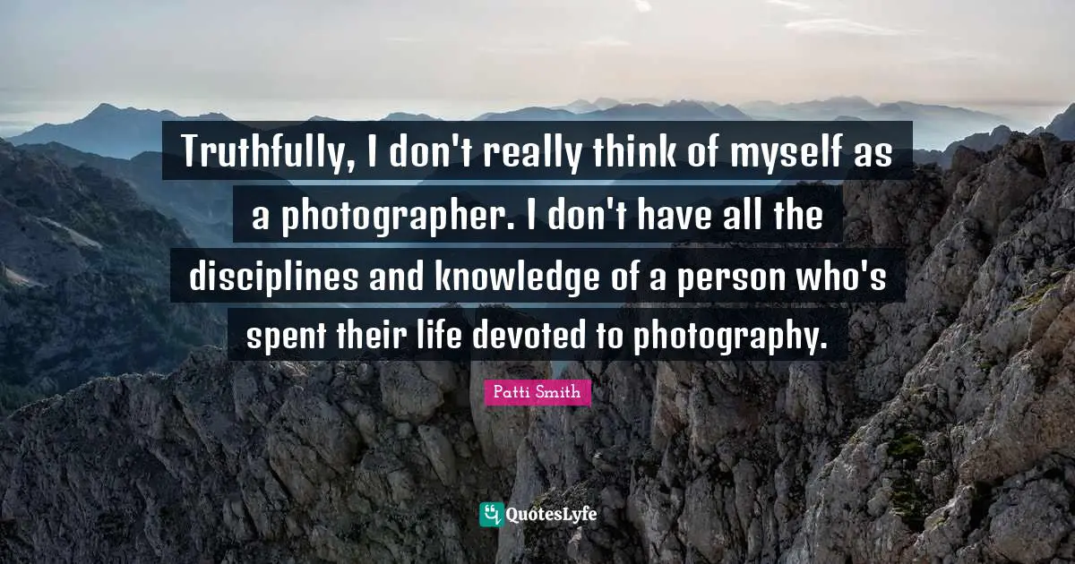 Truthfully, I don't really think of myself as a photographer. I don't have all the disciplines and knowledge of a person who's spent their life devoted to photography.