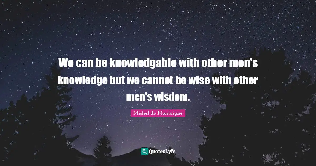 We can be knowledgable with other men's knowledge but we cannot be wise with other men's wisdom.