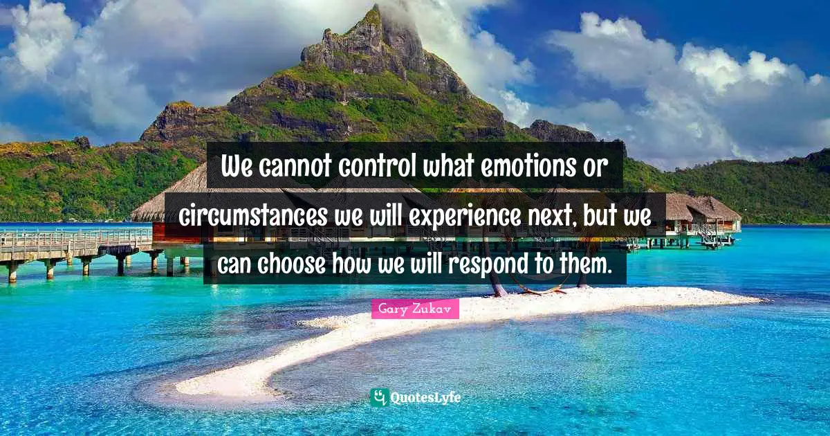 We cannot control what emotions or circumstances we will experience next, but we can choose how we will respond to them.