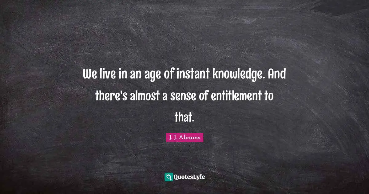 We live in an age of instant knowledge. And there's almost a sense of entitlement to that.
