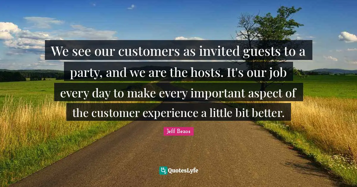 We see our customers as invited guests to a party, and we are the hosts. It's our job every day to make every important aspect of the customer experience a little bit better.