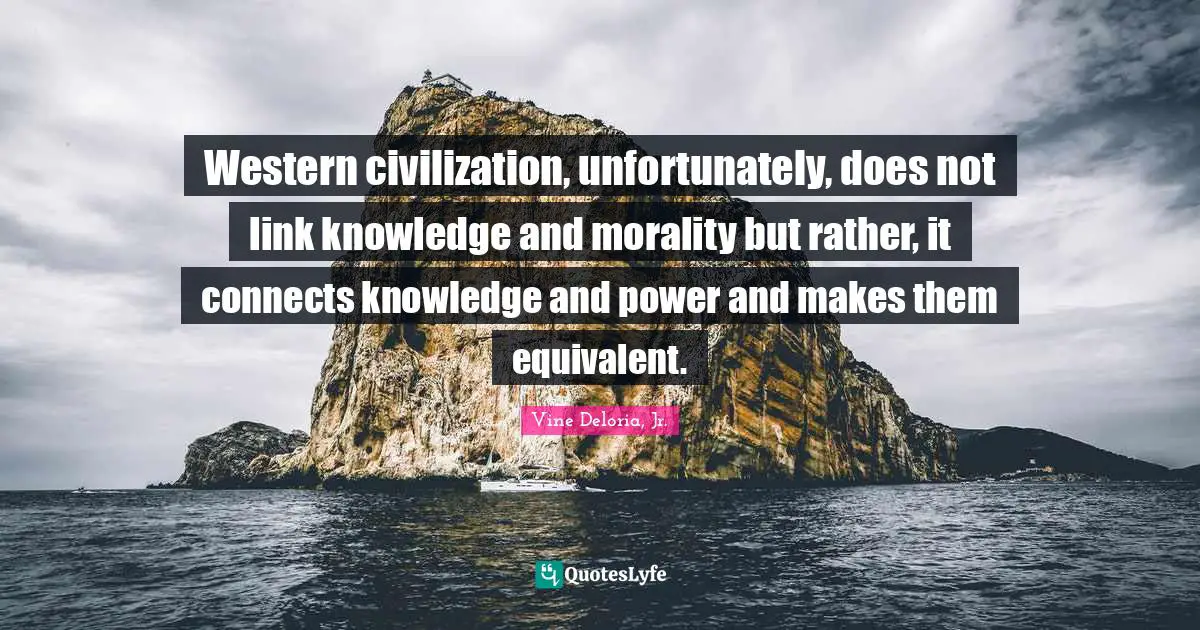 Vine Deloria Jr. Quotes: "Western civilization, unfortunately, does not link knowledge and morality but rather, it connects knowledge and power and makes them equivalent."