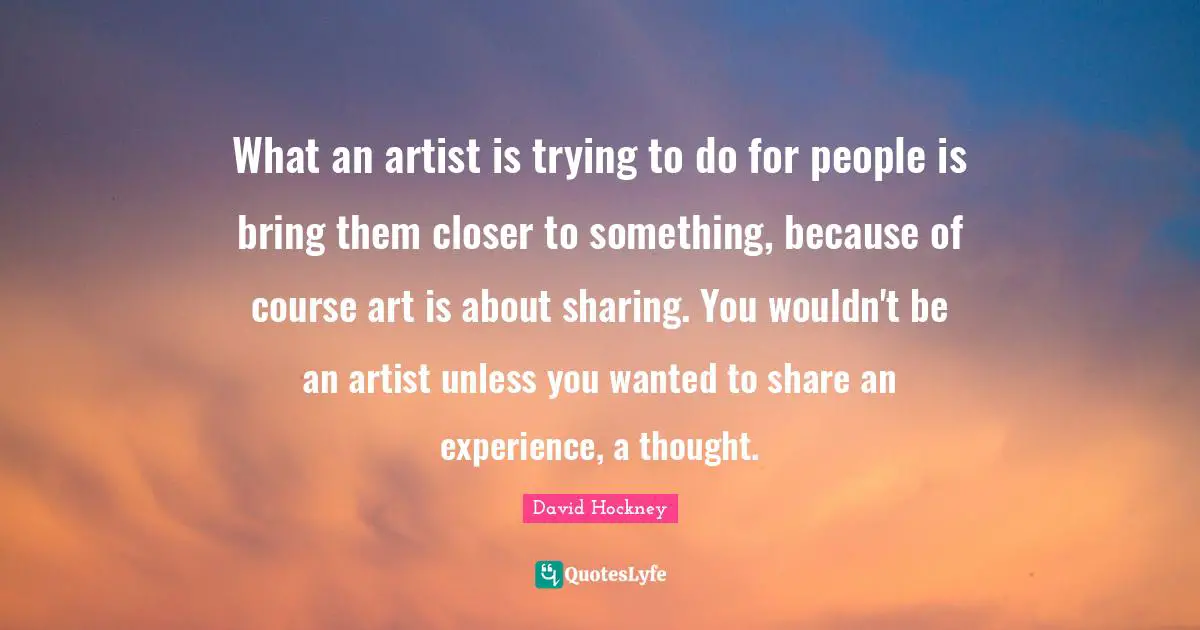 What an artist is trying to do for people is bring them closer to something, because of course art is about sharing. You wouldn't be an artist unless you wanted to share an experience, a thought.