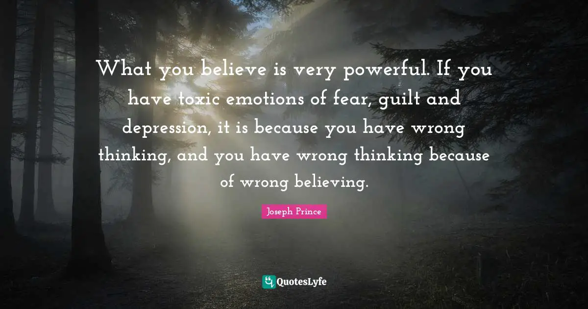 Joseph Prince Quotes: What you believe is very powerful. If you have toxic emotions of fear, guilt and depression, it is because you have wrong thinking, and you have wrong thinking because of wrong believing.