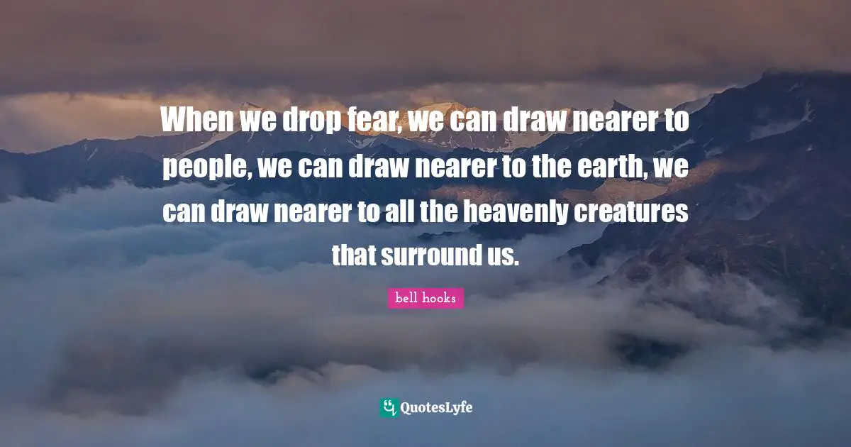 When we drop fear, we can draw nearer to people, we can draw nearer to the earth, we can draw nearer to all the heavenly creatures that surround us.