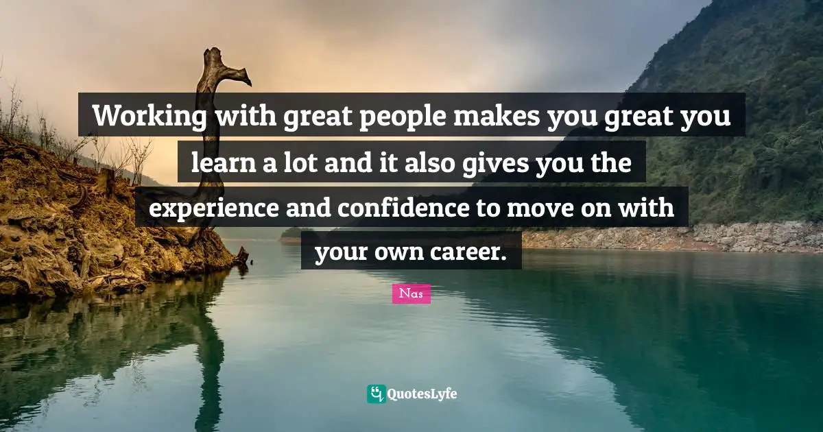 Working with great people makes you great you learn a lot and it also gives you the experience and confidence to move on with your own career.