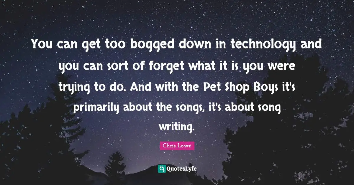 You can get too bogged down in technology and you can sort of forget what it is you were trying to do. And with the Pet Shop Boys it's primarily about the songs, it's about song writing.