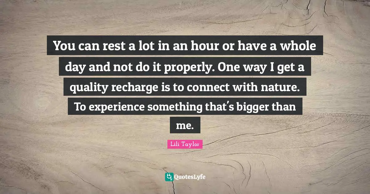 Lili Taylor Quotes: "You can rest a lot in an hour or have a whole day and not do it properly. One way I get a quality recharge is to connect with nature. To experience something that's bigger than me."