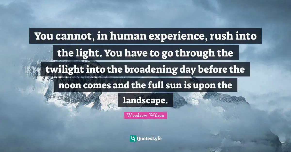 You cannot, in human experience, rush into the light. You have to go through the twilight into the broadening day before the noon comes and the full sun is upon the landscape.