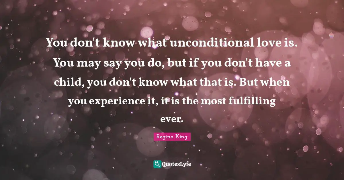 You don't know what unconditional love is. You may say you do, but if you don't have a child, you don't know what that is. But when you experience it, it is the most fulfilling ever.