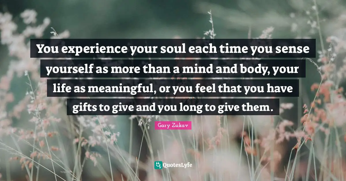 You experience your soul each time you sense yourself as more than a mind and body, your life as meaningful, or you feel that you have gifts to give and you long to give them.