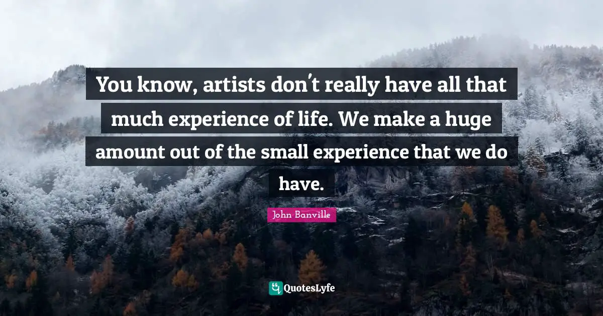 You know, artists don't really have all that much experience of life. We make a huge amount out of the small experience that we do have.