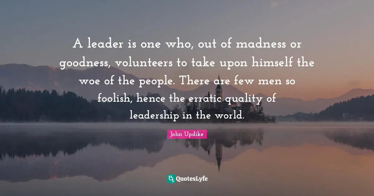 A leader is one who, out of madness or goodness, volunteers to take upon himself the woe of the people. There are few men so foolish, hence the erratic quality of leadership in the world.