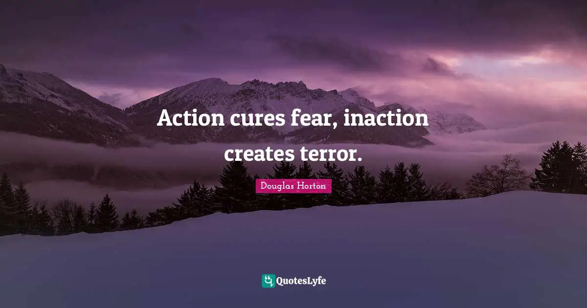 Action cures fear, inaction creates terror.