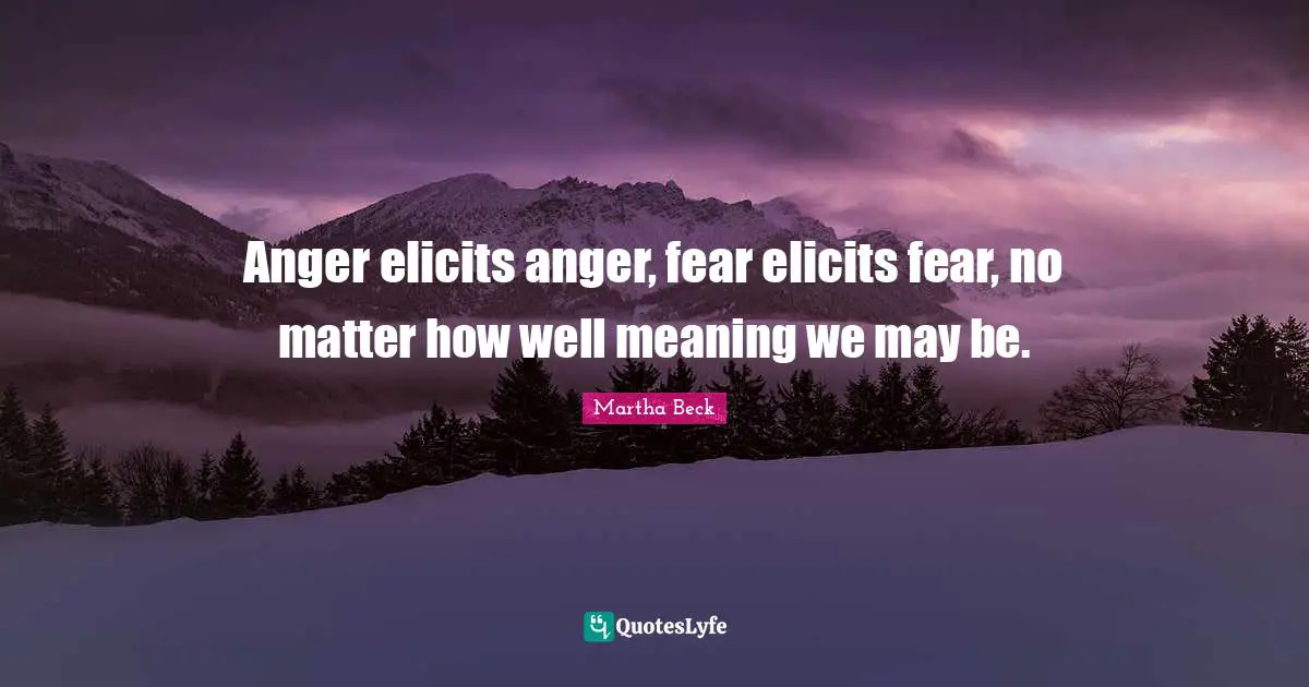 Anger elicits anger, fear elicits fear, no matter how well meaning we may be.