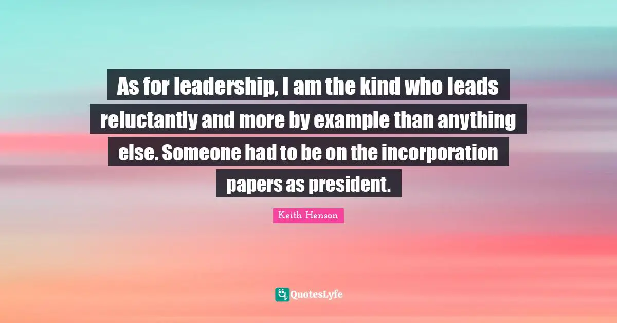 As for leadership, I am the kind who leads reluctantly and more by example than anything else. Someone had to be on the incorporation papers as president.