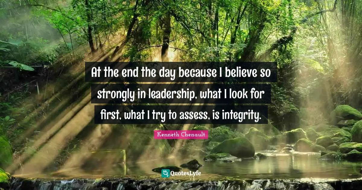 At the end the day because I believe so strongly in leadership, what I look for first, what I try to assess, is integrity.