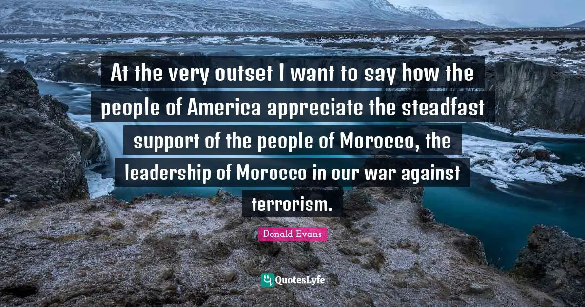 At the very outset I want to say how the people of America appreciate the steadfast support of the people of Morocco, the leadership of Morocco in our war against terrorism.