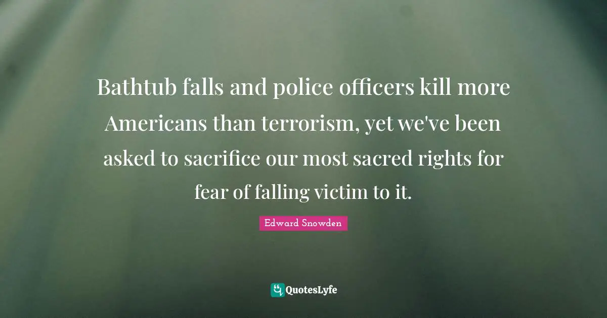 Edward Snowden Quotes: "Bathtub falls and police officers kill more Americans than terrorism, yet we've been asked to sacrifice our most sacred rights for fear of falling victim to it."