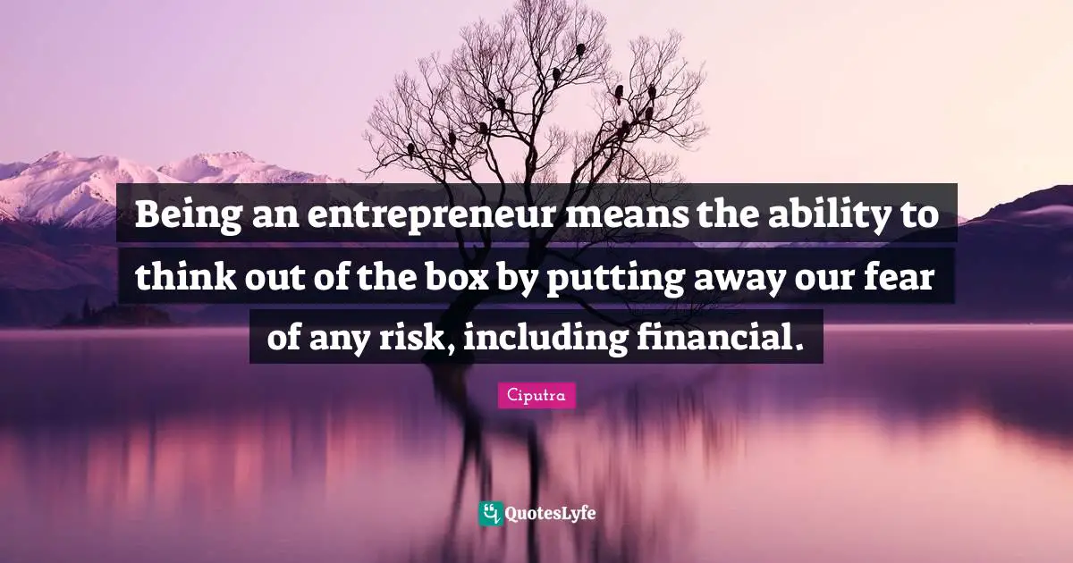 Being an entrepreneur means the ability to think out of the box by putting away our fear of any risk, including financial.