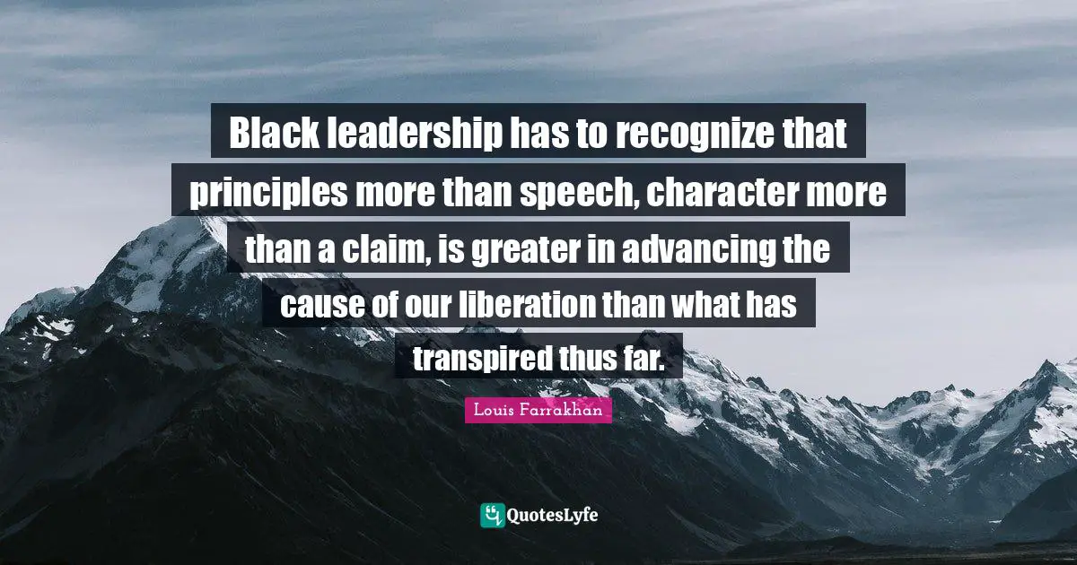 Black leadership has to recognize that principles more than speech, character more than a claim, is greater in advancing the cause of our liberation than what has transpired thus far.
