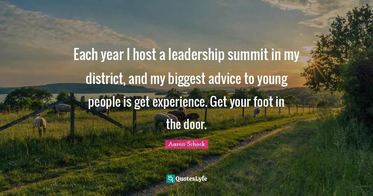 Each year I host a leadership summit in my district, and my biggest advice to young people is get experience. Get your foot in the door.