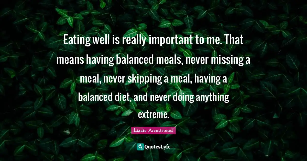 Eating well is really important to me. That means having balanced meals, never missing a meal, never skipping a meal, having a balanced diet, and never doing anything extreme.
